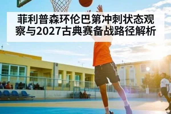菲利普森环伦巴第冲刺状态观察与2027古典赛备战路径解析