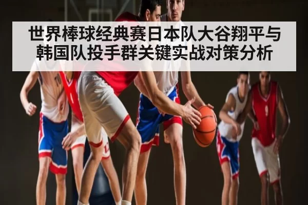 世界棒球经典赛日本队大谷翔平与韩国队投手群关键实战对策分析